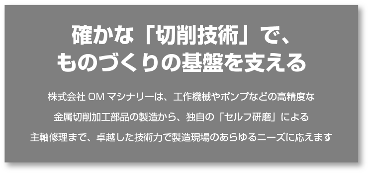 確かな「切削技術」で、ものづくりの基盤を支える-株式会社OMマシナリーは、工作機械やポンプなどの高精度な金属切削加工部品の製造から、独自の「セルフ研磨」による主軸修理まで、卓越した技術力で製造現場のあらゆるニーズに応えます-